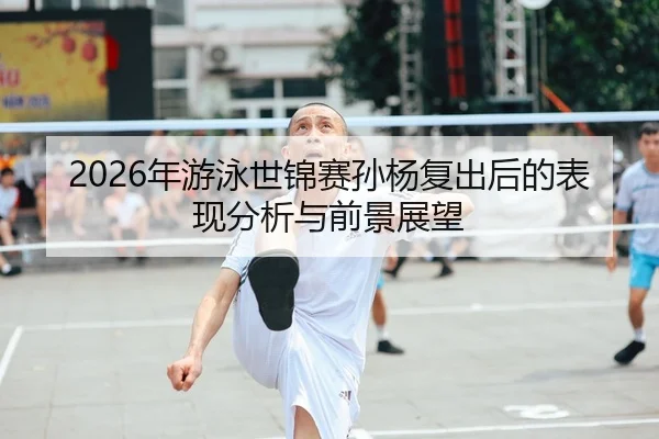 2026年游泳世锦赛孙杨复出后的表现分析与前景展望